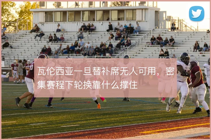 瓦伦西亚一旦替补席无人可用，密集赛程下轮换靠什么撑住