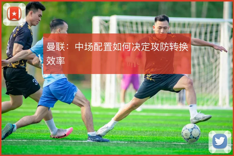 曼联：中场配置如何决定攻防转换效率