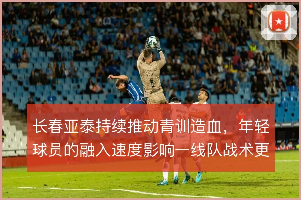 长春亚泰持续推动青训造血，年轻球员的融入速度影响一线队战术更新