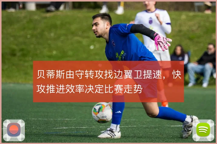 贝蒂斯由守转攻找边翼卫提速,快攻推进效率决定比赛走势