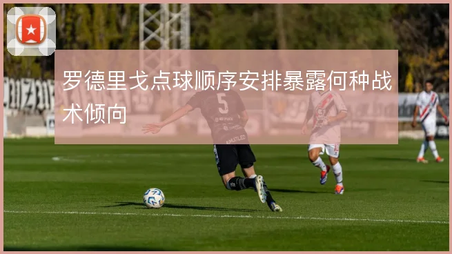 罗德里戈点球顺序安排暴露何种战术倾向