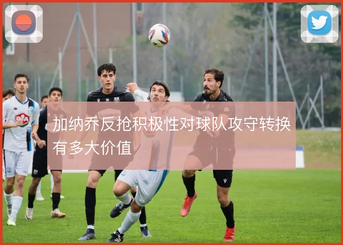加纳乔反抢积极性对球队攻守转换有多大价值