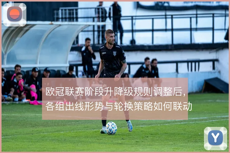 欧冠联赛阶段升降级规则调整后，各组出线形势与轮换策略如何联动