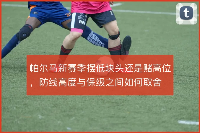 帕尔马新赛季摆低块头还是赌高位，防线高度与保级之间如何取舍