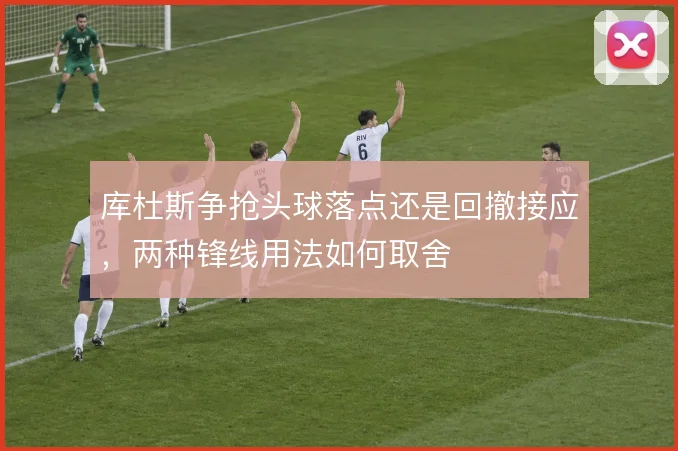 库杜斯争抢头球落点还是回撤接应,两种锋线用法如何取舍