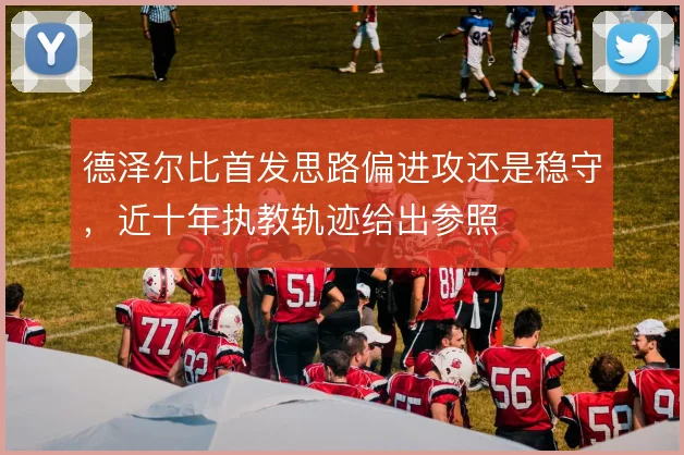 德泽尔比首发思路偏进攻还是稳守，近十年执教轨迹给出参照