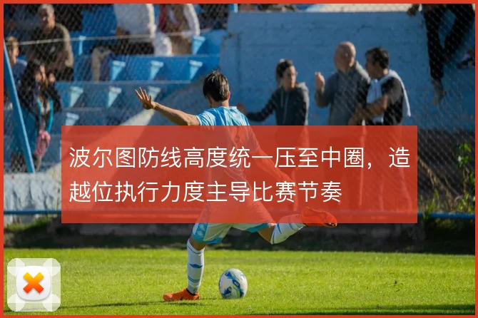 波尔图防线高度统一压至中圈,造越位执行力度主导比赛节奏