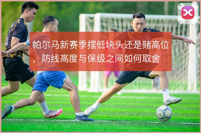 帕尔马新赛季摆低块头还是赌高位,防线高度与保级之间如何取舍