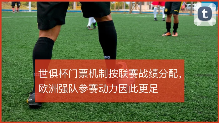 世俱杯门票机制按联赛战绩分配,欧洲强队参赛动力因此更足