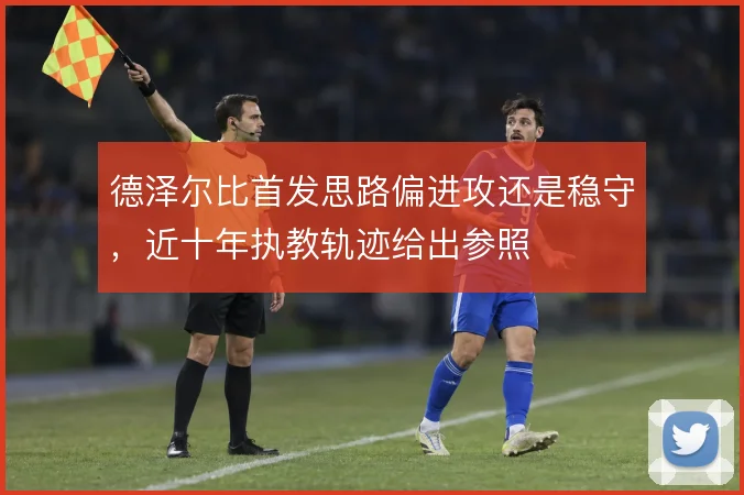 德泽尔比首发思路偏进攻还是稳守，近十年执教轨迹给出参照