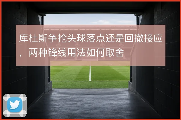 库杜斯争抢头球落点还是回撤接应，两种锋线用法如何取舍