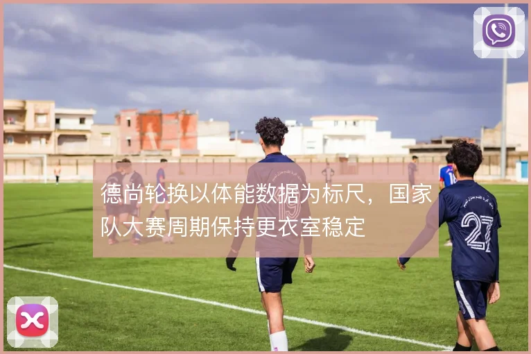 德尚轮换以体能数据为标尺，国家队大赛周期保持更衣室稳定