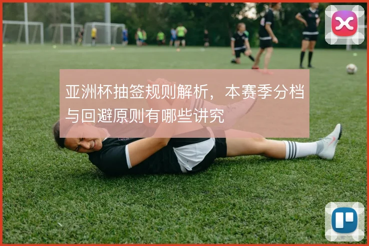 亚洲杯抽签规则解析，本赛季分档与回避原则有哪些讲究