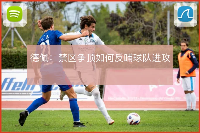 德佩：禁区争顶如何反哺球队进攻